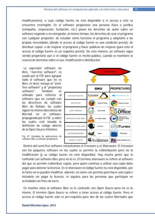 Historia del software en computación aplicado a la informática educativa.   75


modificaciones), o cuyo código fuente no está disponible o el acceso a éste se
encuentra restringido. En el software propietario una persona física o jurídica
(compañía, corporación, fundación, etc.) posee los derechos de autor sobre un
software negando o no otorgando, al mismo tiempo, los derechos de usar el programa
con cualquier propósito; de estudiar cómo funciona el programa y adaptarlo a las
propias necesidades (donde el acceso al código fuente es una condición previa); de
distribuir copias; o de mejorar el programa y hacer públicas las mejoras (para esto el
acceso al código fuente es un requisito previo). De esta manera, un software sigue
siendo propietario aún si el código fuente es hecho público, cuando se mantiene la
reserva de derechos sobre el uso, modificación o distribución.

  La expresión software no
libre, "non-free software", es
usado por la FSF para agrupar
todo el software que no es
libre, es decir, incluye al "semi-
free software" y al "propietary
software".        También       es
utilizado para referirse al
software que no cumple con
las directrices de software
libre de Debian, las cuales
siguen la misma idea básica de
libertad en el software,
propugnada por la FSF, y sobre
las cuales está basada la
definición de código abierto
de la Open Source Initiative.

Fig. 47. Ejemplos de aplicaciones de
software libre y software propietario.


 Dentro del semi-free software encontramos el Freeware y el Shareware. El Freeware
son los paquetes software en los cuales se permite la redistribución pero no la
modificación (y su código fuente no está disponible). Hay mucha gente que lo
confunde con software libre pero no lo es. El término shareware se refiere al software
del que se permite redistribuir copias, pero quien continúa a utilizar una copia debe
pagar para obtener la licencia. En el shareware el código fuente no está disponible, por
lo tanto no se pueden modificar, además, no viene con permiso para hacer una copia e
instalarlo sin pagar la licencia, ni siquiera para las personas que participan en
actividades sin fines de lucro.

 En muchos sitios al software libre se le confunde con Open Source pero no es lo
mismo. El término Open Source se refiere a tener acceso al código fuente. Pero el
acceso al código fuente solo es pre-requisito para dos de las cuatro libertades que

Daniel Merchán López. 2013
 