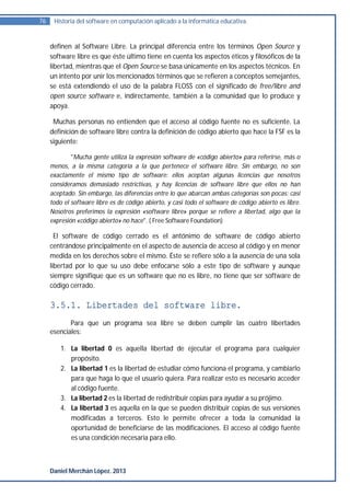 76    Historia del software en computación aplicado a la informática educativa.


     definen al Software Libre. La principal diferencia entre los términos Open Source y
     software libre es que éste último tiene en cuenta los aspectos éticos y filosóficos de la
     libertad, mientras que el Open Source se basa únicamente en los aspectos técnicos. En
     un intento por unir los mencionados términos que se refieren a conceptos semejantes,
     se está extendiendo el uso de la palabra FLOSS con el significado de free/libre and
     open source software e, indirectamente, también a la comunidad que lo produce y
     apoya.

      Muchas personas no entienden que el acceso al código fuente no es suficiente. La
     definición de software libre contra la definición de código abierto que hace la FSF es la
     siguiente:

             "Mucha gente utiliza la expresión software de «código abierto» para referirse, más o
     menos, a la misma categoría a la que pertenece el software libre. Sin embargo, no son
     exactamente el mismo tipo de software: ellos aceptan algunas licencias que nosotros
     consideramos demasiado restrictivas, y hay licencias de software libre que ellos no han
     aceptado. Sin embargo, las diferencias entre lo que abarcan ambas categorías son pocas: casi
     todo el software libre es de código abierto, y casi todo el software de código abierto es libre.
     Nosotros preferimos la expresión «software libre» porque se refiere a libertad, algo que la
     expresión «código abierto» no hace". ( Free Software Foundation)

       El software de código cerrado es el antónimo de software de código abierto
     centrándose principalmente en el aspecto de ausencia de acceso al código y en menor
     medida en los derechos sobre el mismo. Éste se refiere sólo a la ausencia de una sola
     libertad por lo que su uso debe enfocarse sólo a este tipo de software y aunque
     siempre signifique que es un software que no es libre, no tiene que ser software de
     código cerrado.

     3.5.1. Libertades del software libre.
            Para que un programa sea libre se deben cumplir las cuatro libertades
     esenciales:

         1. La libertad 0 es aquella libertad de ejecutar el programa para cualquier
            propósito.
         2. La libertad 1 es la libertad de estudiar cómo funciona el programa, y cambiarlo
            para que haga lo que el usuario quiera. Para realizar esto es necesario acceder
            al código fuente.
         3. La libertad 2 es la libertad de redistribuir copias para ayudar a su prójimo.
         4. La libertad 3 es aquella en la que se pueden distribuir copias de sus versiones
            modificadas a terceros. Esto le permite ofrecer a toda la comunidad la
            oportunidad de beneficiarse de las modificaciones. El acceso al código fuente
            es una condición necesaria para ello.



     Daniel Merchán López. 2013
 