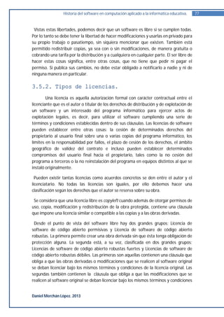 Historia del software en computación aplicado a la informática educativa.   77


 Vistas estas libertades, podemos decir que un software es libre si se cumplen todas.
Por lo tanto se debe tener la libertad de hacer modificaciones y usarlas en privado para
su propio trabajo o pasatiempo, sin siquiera mencionar que existen. También está
permitido redistribuir copias, ya sea con o sin modificaciones, de manera gratuita o
cobrando una tarifa por la distribución y a cualquiera en cualquier parte. El ser libre de
hacer estas cosas significa, entre otras cosas, que no tiene que pedir ni pagar el
permiso. Si publica sus cambios, no debe estar obligado a notificarlo a nadie y ni de
ninguna manera en particular.

3.5.2. Tipos de licencias.
        Una licencia es aquella autorización formal con carácter contractual entre el
licenciante que es el autor o titular de los derechos de distribución y de explotación de
un software y un interesado del programa informático para ejercer actos de
explotación legales, es decir, para utilizar el software cumpliendo una serie de
términos y condiciones establecidas dentro de sus cláusulas. Las licencias de software
pueden establecer entre otras cosas: la cesión de determinados derechos del
propietario al usuario final sobre una o varias copias del programa informático, los
límites en la responsabilidad por fallos, el plazo de cesión de los derechos, el ámbito
geográfico de validez del contrato e incluso pueden establecer determinados
compromisos del usuario final hacia el propietario, tales como la no cesión del
programa a terceros o la no reinstalación del programa en equipos distintos al que se
instaló originalmente.

  Pueden existir tantas licencias como acuerdos concretos se den entre el autor y el
licenciatario. No todas las licencias son iguales, por ello debemos hacer una
clasificación según los derechos que el autor se reserva sobre su obra.

 Se considera que una licencia libre es copyleft cuando además de otorgar permisos de
uso, copia, modificación y redistribución de la obra protegida, contiene una cláusula
que impone una licencia similar o compatible a las copias y a las obras derivadas.

 Desde el punto de vista del software libre hay dos grandes grupos; Licencia de
software de código abierto permisivas y Licencia de software de código abierto
robustas. La primera permite crear una obra derivada sin que ésta tenga obligación de
protección alguna. La segunda está, a su vez, clasificada en dos grandes grupos;
Licencias de software de código abierto robustas fuertes y Licencias de software de
código abierto robustas débiles. Las primeras son aquellas contienen una cláusula que
obliga a que las obras derivadas o modificaciones que se realicen al software original
se deban licenciar bajo los mismos términos y condiciones de la licencia original. Las
segundas también contienen la cláusula que obliga a que las modificaciones que se
realicen al software original se deban licenciar bajo los mismos términos y condiciones


Daniel Merchán López. 2013
 