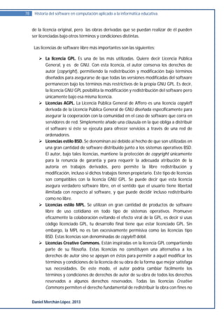 78    Historia del software en computación aplicado a la informática educativa.


     de la licencia original, pero las obras derivadas que se puedan realizar de él pueden
     ser licenciadas bajo otros términos y condiciones distintas.

      Las licencias de software libre más importantes son las siguientes:

         La licencia GPL. Es una de las más utilizadas. Quiere decir Licencia Pública
          General, y es de GNU. Con esta licencia, el autor conserva los derechos de
          autor (copyright), permitiendo la redistribución y modificación bajo términos
          diseñados para asegurarse de que todas las versiones modificadas del software
          permanecen bajo los términos más restrictivos de la propia GNU GPL. Es decir,
          la licencia GNU GPL posibilita la modificación y redistribución del software pero
          únicamente bajo esa misma licencia.
         Licencias AGPL. La Licencia Pública General de Affero es una licencia copyleft
          derivada de la Licencia Pública General de GNU diseñada específicamente para
          asegurar la cooperación con la comunidad en el caso de software que corra en
          servidores de red. Simplemente añade una cláusula en la que obliga a distribuir
          el software si éste se ejecuta para ofrecer servicios a través de una red de
          ordenadores.
         Licencias estilo BSD. Se denominan así debido al hecho de que son utilizadas en
          una gran cantidad de software distribuido junto a los sistemas operativos BSD.
          El autor, bajo tales licencias, mantiene la protección de copyright únicamente
          para la renuncia de garantía y para requerir la adecuada atribución de la
          autoría en trabajos derivados, pero permite la libre redistribución y
          modificación, incluso si dichos trabajos tienen propietario. Este tipo de licencias
          son compatibles con la licencia GNU GPL. Se puede decir que esta licencia
          asegura verdadero software libre, en el sentido que el usuario tiene libertad
          ilimitada con respecto al software, y que puede decidir incluso redistribuirlo
          como no libre.
         Licencias estilo MPL. Se utilizan en gran cantidad de productos de software
          libre de uso cotidiano en todo tipo de sistemas operativos. Promueve
          eficazmente la colaboración evitando el efecto viral de la GPL, es decir si usas
          código licenciado GPL, tu desarrollo final tiene que estar licenciado GPL. Sin
          embargo, la MPL no es tan excesivamente permisiva como las licencias tipo
          BSD. Estas licencias son denominadas de copyleft débil.
         Licencias Creative Commons. Están inspiradas en la licencia GPL compartiendo
          parte de su filosofía. Estas licencias no constituyen una alternativa a los
          derechos de autor sino se apoyan en éstos para permitir a aquél modificar los
          términos y condiciones de la licencia de su obra de la forma que mejor satisfaga
          sus necesidades. De este modo, el autor podría cambiar fácilmente los
          términos y condiciones de derechos de autor de su obra de todos los derechos
          reservados a algunos derechos reservados. Todas las licencias Creative
          Commons permiten el derecho fundamental de redistribuir la obra con fines no


     Daniel Merchán López. 2013
 
