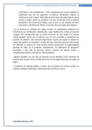 Historia del software en computación aplicado a la informática educativa.   79


       comerciales y sin modificaciones. Están compuestas por cuatro módulos de
       condiciones que son los siguientes: La primera, Attribution, requiere la
       referencia al autor original; Share Alike, permite obras derivadas bajo la misma
       licencia o similar, puede ser posterior o de otra versión por estar en distinta
       jurisdicción; Non-Commercial, obliga a que la obra no sea utilizada con fines
       comerciales y No Derivative Works, no permite obras derivadas de la original.

 En las licencias de software de código cerrado, los propietarios establecen los
derechos de uso, distribución, redistribución, copia, modificación, cesión y en general
cualquier otra consideración que se estime necesaria. De este modo, si el usuario
realiza cualquier acción con el software que no esté permitida se produciría una
piratería de software. Estas licencias llegan hasta el punto de regular el número de
copias que pueden ser instaladas e incluso los fines concretos para los cuales puede
ser utilizado. La mayoría de estas licencias limitan fuertemente la responsabilidad
derivada de fallos en el programa. Normalmente, los fabricantes de programas
sometidos a este tipo de licencias ofrecen servicios de soporte técnico y
actualizaciones durante el tiempo de vida del producto.

 Algunos ejemplos de este tipo de licencias son las llamadas CLUFs (Contrato de
Licencia para Usuario Final) o EULAs (End User License Agreement) por sus siglas en
Inglés.

 El software de dominio público, es decir, que no dispone de licencia, puede ser
utilizado, copiado, modificado y redistribuido con o sin fines de lucro.




Daniel Merchán López. 2013
 