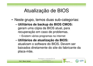 Atualização de BIOS
• Neste grupo, temos duas sub-categorias:
– Utilitários de backup do BIOS CMOS:
geram uma cópia da BIOS atual, para
recuperação em caso de problemas.
Prof. Mauro Jansen
recuperação em caso de problemas.
• Existem vários programas na internet
– Utilitários de atualização da BIOS:
atualizam o software do BIOS. Devem ser
baixados diretamente do site do fabricante da
placa-mãe.
Montagem e manutenção de
computadores
Unidade 3 - Manutenção
11
 