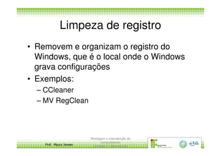 Limpeza de registro
• Removem e organizam o registro do
Windows, que é o local onde o Windows
grava configurações
• Exemplos:
Prof. Mauro Jansen
• Exemplos:
– CCleaner
– MV RegClean
Montagem e manutenção de
computadores
Unidade 3 - Manutenção
13
 