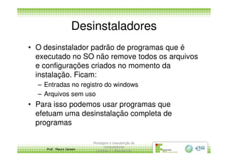 Desinstaladores
• O desinstalador padrão de programas que é
executado no SO não remove todos os arquivos
e configurações criados no momento da
instalação. Ficam:
Prof. Mauro Jansen
– Entradas no registro do windows
– Arquivos sem uso
• Para isso podemos usar programas que
efetuam uma desinstalação completa de
programas
Montagem e manutenção de
computadores
Unidade 3 - Manutenção
14
 
