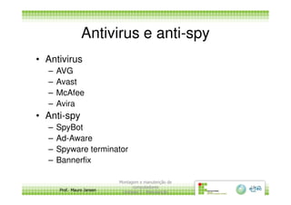 Antivirus e anti-spy
• Antivirus
– AVG
– Avast
– McAfee
– Avira
Prof. Mauro Jansen
– Avira
• Anti-spy
– SpyBot
– Ad-Aware
– Spyware terminator
– Bannerfix
Montagem e manutenção de
computadores
Unidade 3 - Manutenção
16
 