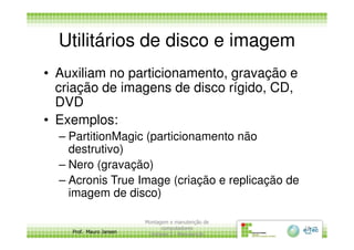 Utilitários de disco e imagem
• Auxiliam no particionamento, gravação e
criação de imagens de disco rígido, CD,
DVD
• Exemplos:
Prof. Mauro Jansen
• Exemplos:
– PartitionMagic (particionamento não
destrutivo)
– Nero (gravação)
– Acronis True Image (criação e replicação de
imagem de disco)
Montagem e manutenção de
computadores
Unidade 3 - Manutenção
18
 