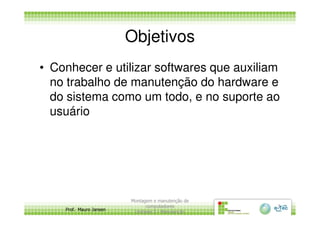 Objetivos
• Conhecer e utilizar softwares que auxiliam
no trabalho de manutenção do hardware e
do sistema como um todo, e no suporte ao
usuário
Prof. Mauro Jansen
usuário
Montagem e manutenção de
computadores
Unidade 3 - Manutenção
3
 