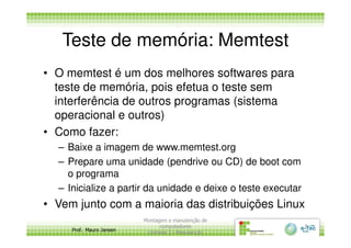 Teste de memória: Memtest
• O memtest é um dos melhores softwares para
teste de memória, pois efetua o teste sem
interferência de outros programas (sistema
operacional e outros)
Prof. Mauro Jansen
• Como fazer:
– Baixe a imagem de www.memtest.org
– Prepare uma unidade (pendrive ou CD) de boot com
o programa
– Inicialize a partir da unidade e deixe o teste executar
• Vem junto com a maioria das distribuições Linux
Montagem e manutenção de
computadores
Unidade 3 - Manutenção
5
 