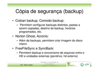 Cópia de segurança (backup)
• Cobian backup, Comodo backup:
– Permitem configurar backups distintos, pastas a
serem copiadas, destino do backup, horários
programados, etc.
• Norton Ghost, Acronis:
Prof. Mauro Jansen
• Norton Ghost, Acronis:
– Além de backups, permitem criar imagem do disco
inteiro
• FreeFileSync e SyncBack:
– Permitem backup e sincronismo de arquivos entre o
HD e unidades externas (pendrive, hd externo)
Montagem e manutenção de
computadores
Unidade 3 - Manutenção
7
 