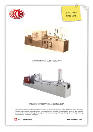 SOLO Swiss
since 1945

Industrial furnace SOLO HLBO, 1948

Industrial furnace SOLO 322-30/200, 2014
SOLO Swiss manufactures advanced industrial furnaces for the heat treatment of metals. SOLO Swiss offers atmosphere
furnaces, batch furnaces, bell-type furnaces, continuous furnaces, mesh belt furnaces used in variety of heat treatment
processes (Carburizing, Hardening, Tempering, Annealing, Austempering, Nitriding, Brazing, Carbonitriding, Sintering,
Nitrocarburising, Oxinitriding, Quenching).

SOLO Swiss Group

www.soloswiss.com

 