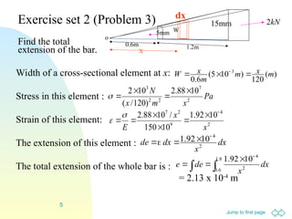 Jump to first page
5
Exercise set 2 (Problem 3)
Find the total
extension of the bar.
dx
x
dx
de 2
4
10
92
.
1 




)
(
120
)
10
5
(
6
.
0
3
m
x
m
m
x
W 

 
Pa
x
m
x
N
2
7
2
2
3
10
88
.
2
)
120
/
(
10
2 




X
15mm
W
5mm
1.2m
0.6m
o
kN
2
dx
2
4
9
2
7
10
92
.
1
10
150
/
10
88
.
2
x
x
E









Width of a cross-sectional element at x:
Stress in this element :
Strain of this element:
The extension of this element :
The total extension of the whole bar is :
= 2.13 x 10-4
m
 




8
.
1
6
.
0 2
4
10
92
.
1
dx
x
de
e
 