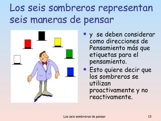 Los seis sombreros representan seis maneras de pensar y  se deben considerar como direcciones de Pensamiento más que etiquetas para el pensamiento. Esto quiere decir que los sombreros se utilizan proactivamente y no reactivamente. 