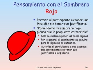 Pensamiento con el Sombrero  Rojo Permite al participante exponer una intuición sin tener que justificarla.   "Poniéndome mi sombrero rojo, pienso que la propuesta es terrible". Sólo se suelen exponer las cosas lógicas. Por lo general el sentimiento es genuino pero la lógica no es auténtica.  Autoriza al participante a que exponga sus sentimientos sin tener que justificarlo o explicarlo. 
