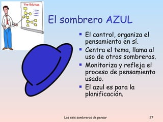 El sombrero  AZUL El control, organiza el pensamiento en sí. Centra el tema, llama al uso de otros sombreros. Monitoriza y refleja el proceso de pensamiento usado. El azul es para la planificación. 