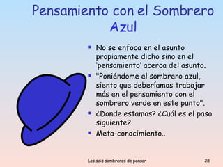 Pensamiento con el Sombrero  Azul No se enfoca en el asunto propiamente dicho sino en el ‘pensamiento’ acerca del asunto.  "Poniéndome el sombrero azul, siento que deberíamos trabajar más en el pensamiento con el sombrero verde en este punto".  ¿Donde estamos? ¿Cuál es el paso siguiente?  Meta-conocimiento.. 