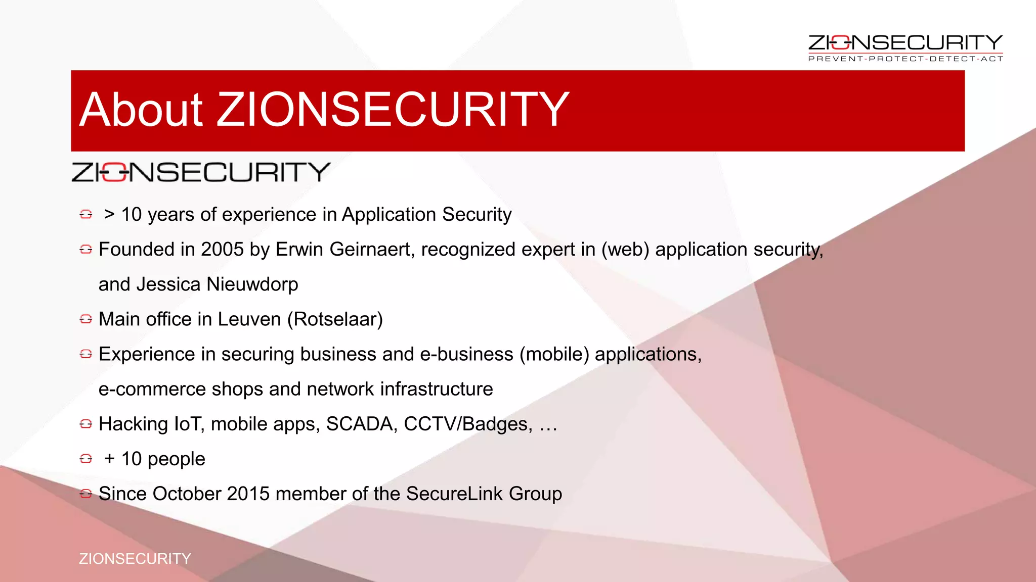 About ZIONSECURITY
> 10 years of experience in Application Security
Founded in 2005 by Erwin Geirnaert, recognized expert in (web) application security,
and Jessica Nieuwdorp
Main office in Leuven (Rotselaar)
Experience in securing business and e-business (mobile) applications,
e-commerce shops and network infrastructure
Hacking IoT, mobile apps, SCADA, CCTV/Badges, …
+ 10 people
Since October 2015 member of the SecureLink Group
ZIONSECURITY
 