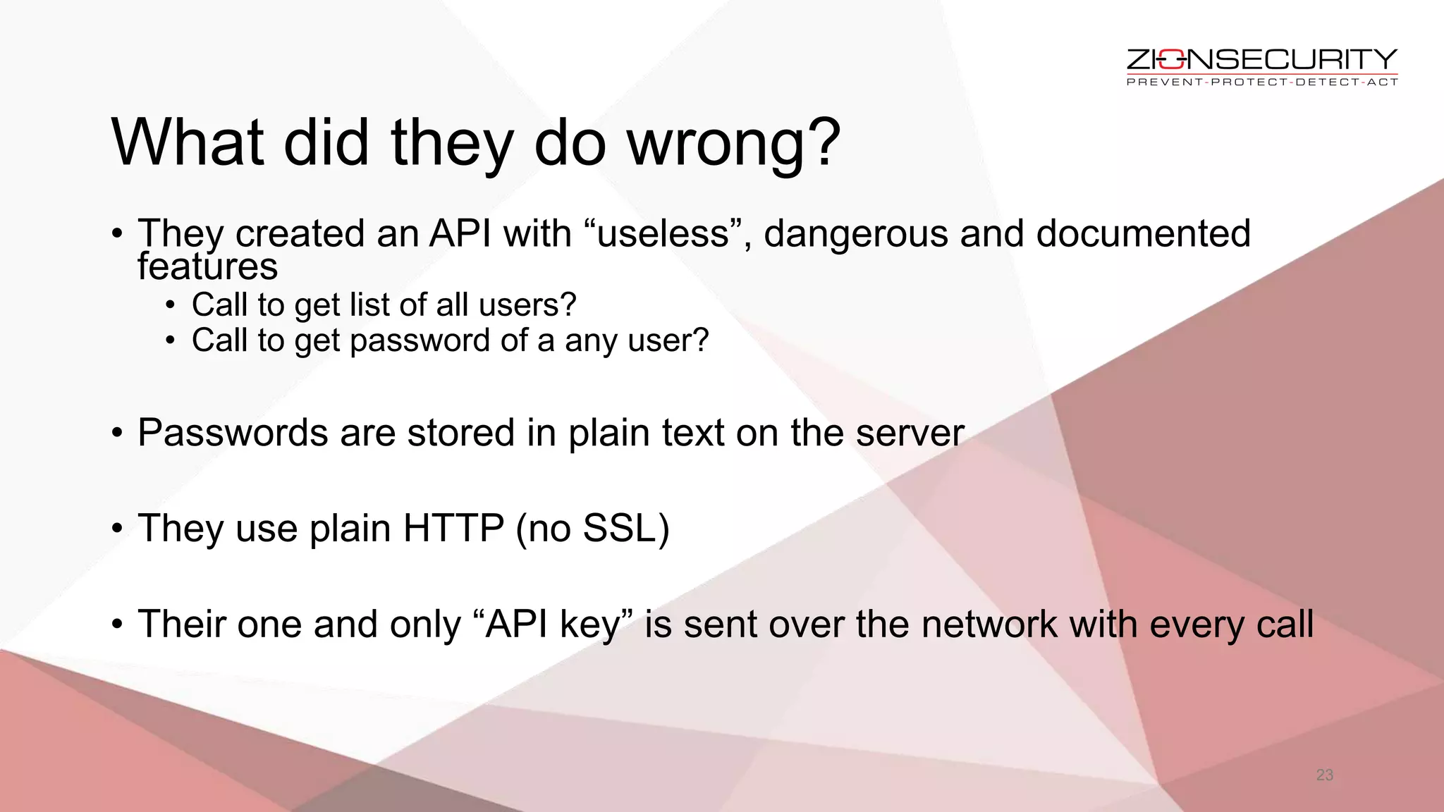 What did they do wrong?
23
• They created an API with “useless”, dangerous and documented
features
• Call to get list of all users?
• Call to get password of a any user?
• Passwords are stored in plain text on the server
• They use plain HTTP (no SSL)
• Their one and only “API key” is sent over the network with every call
 