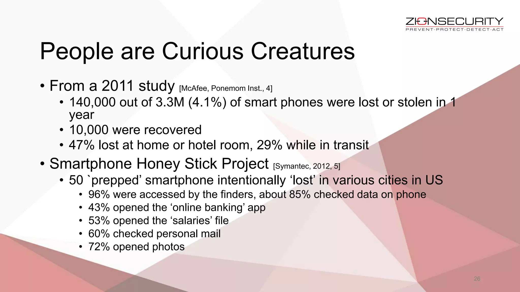 People are Curious Creatures
26
• From a 2011 study [McAfee, Ponemom Inst., 4]
• 140,000 out of 3.3M (4.1%) of smart phones were lost or stolen in 1
year
• 10,000 were recovered
• 47% lost at home or hotel room, 29% while in transit
• Smartphone Honey Stick Project [Symantec, 2012, 5]
• 50 `prepped’ smartphone intentionally ‘lost’ in various cities in US
• 96% were accessed by the finders, about 85% checked data on phone
• 43% opened the ‘online banking’ app
• 53% opened the ‘salaries’ file
• 60% checked personal mail
• 72% opened photos
 