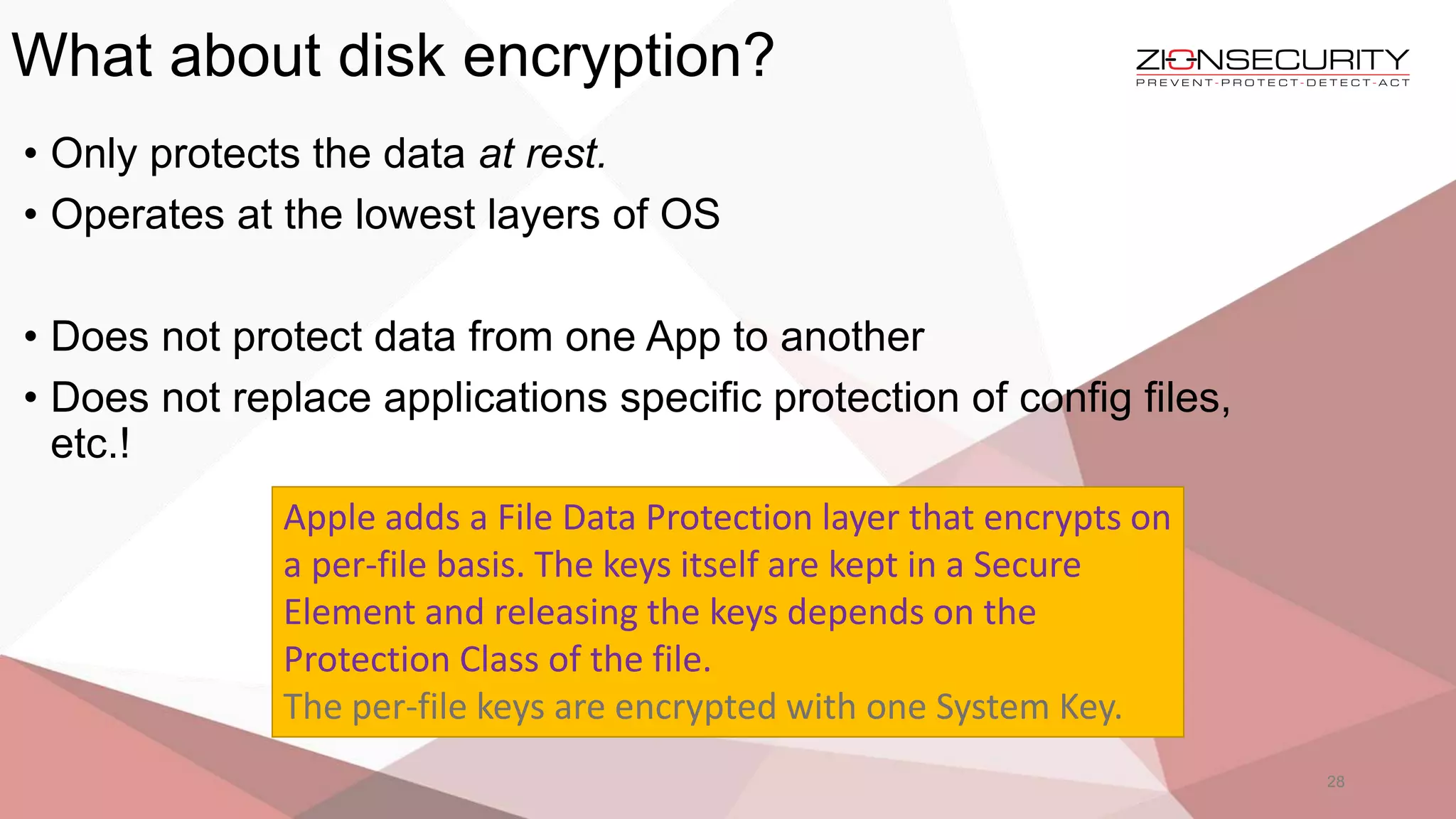 What about disk encryption?
28
• Only protects the data at rest.
• Operates at the lowest layers of OS
• Does not protect data from one App to another
• Does not replace applications specific protection of config files,
etc.!
Apple adds a File Data Protection layer that encrypts on
a per-file basis. The keys itself are kept in a Secure
Element and releasing the keys depends on the
Protection Class of the file.
The per-file keys are encrypted with one System Key.
 