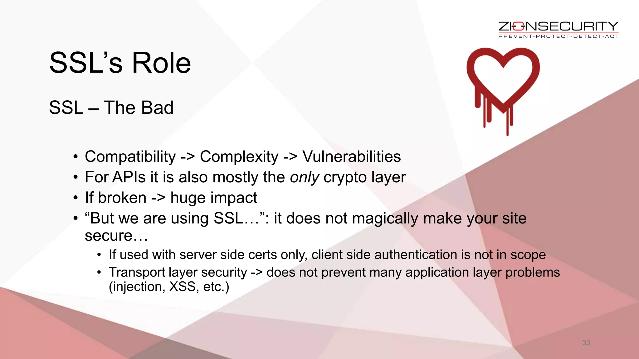 SSL’s Role
33
SSL – The Bad
• Compatibility -> Complexity -> Vulnerabilities
• For APIs it is also mostly the only crypto layer
• If broken -> huge impact
• “But we are using SSL…”: it does not magically make your site
secure…
• If used with server side certs only, client side authentication is not in scope
• Transport layer security -> does not prevent many application layer problems
(injection, XSS, etc.)
 