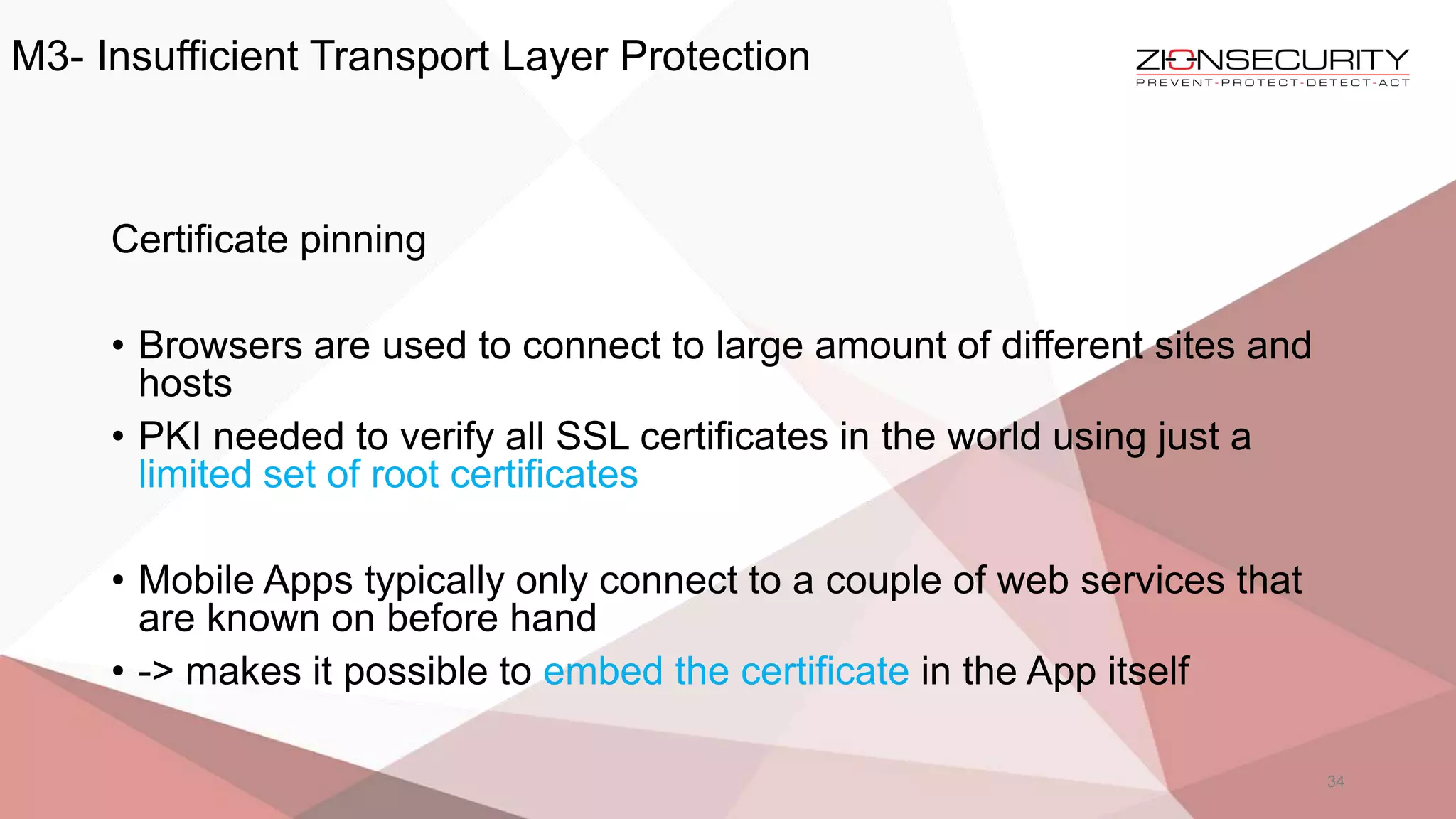 M3- Insufficient Transport Layer Protection
34
Certificate pinning
• Browsers are used to connect to large amount of different sites and
hosts
• PKI needed to verify all SSL certificates in the world using just a
limited set of root certificates
• Mobile Apps typically only connect to a couple of web services that
are known on before hand
• -> makes it possible to embed the certificate in the App itself
 