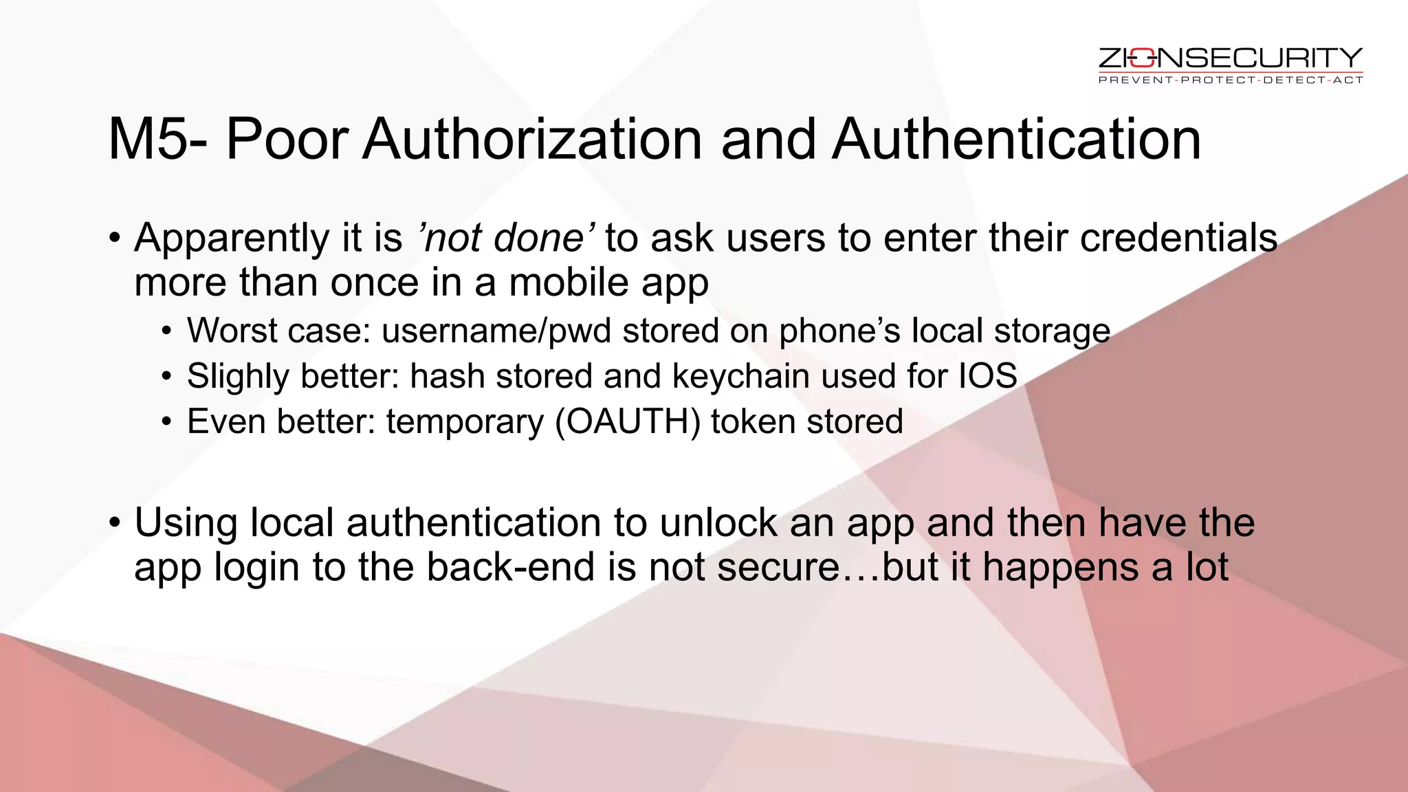 M5- Poor Authorization and Authentication
• Apparently it is ’not done’ to ask users to enter their credentials
more than once in a mobile app
• Worst case: username/pwd stored on phone’s local storage
• Slighly better: hash stored and keychain used for IOS
• Even better: temporary (OAUTH) token stored
• Using local authentication to unlock an app and then have the
app login to the back-end is not secure…but it happens a lot
 