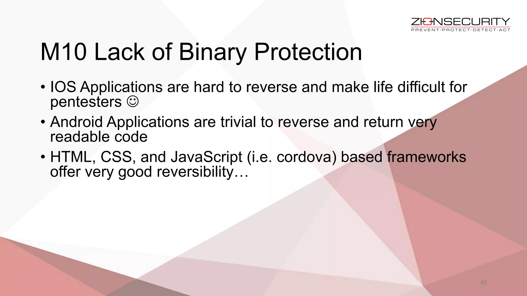 M10 Lack of Binary Protection
43
• IOS Applications are hard to reverse and make life difficult for
pentesters 
• Android Applications are trivial to reverse and return very
readable code
• HTML, CSS, and JavaScript (i.e. cordova) based frameworks
offer very good reversibility…
 