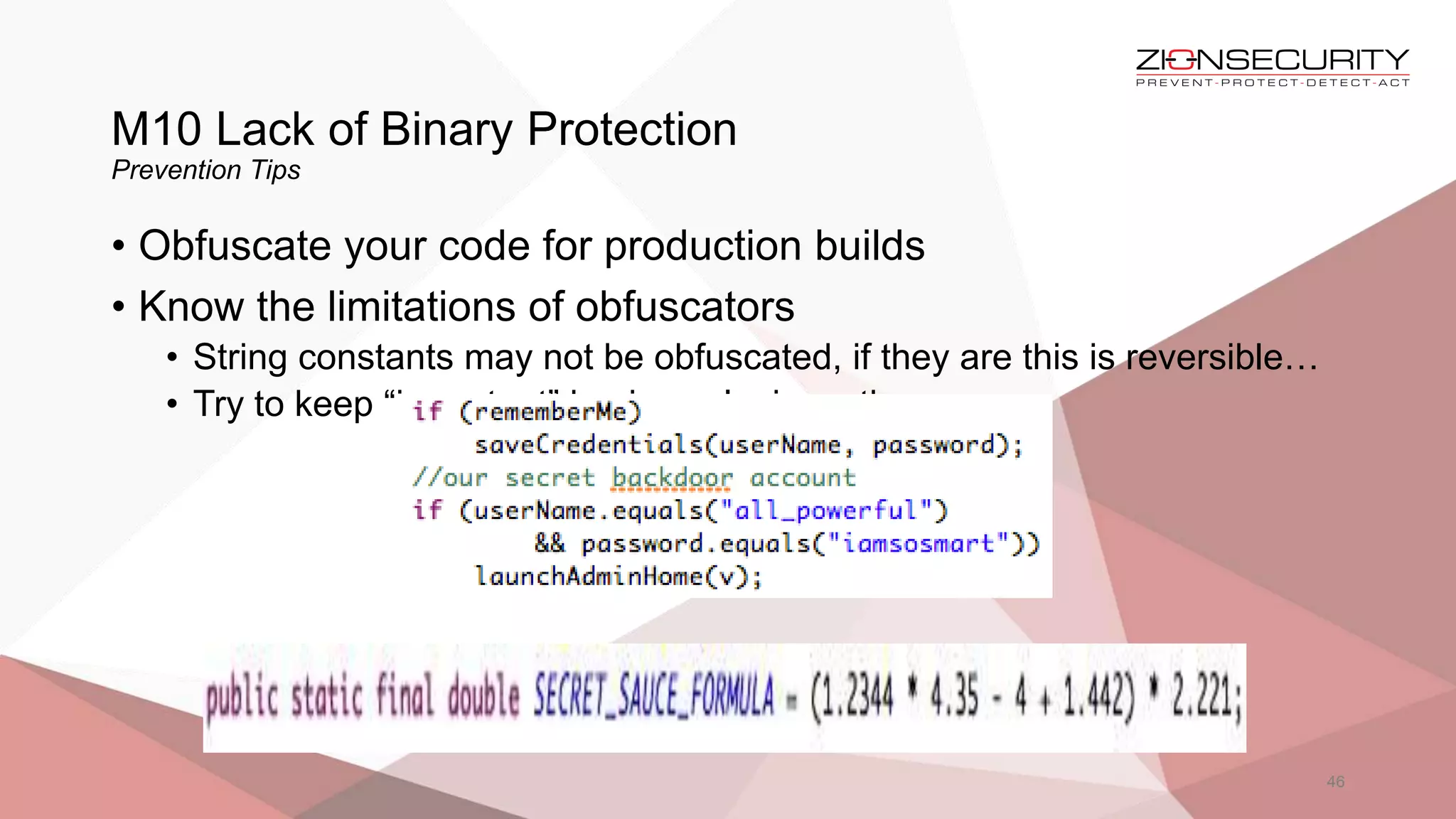 M10 Lack of Binary Protection
Prevention Tips
46
• Obfuscate your code for production builds
• Know the limitations of obfuscators
• String constants may not be obfuscated, if they are this is reversible…
• Try to keep “important” business logic on the server
 