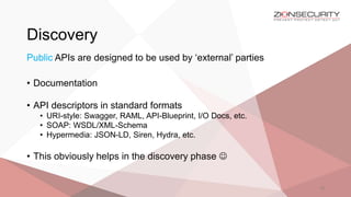 Discovery
18
Public APIs are designed to be used by ‘external’ parties
• Documentation
• API descriptors in standard formats
• URI-style: Swagger, RAML, API-Blueprint, I/O Docs, etc.
• SOAP: WSDL/XML-Schema
• Hypermedia: JSON-LD, Siren, Hydra, etc.
• This obviously helps in the discovery phase 
 