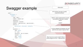 Swagger example
19
"paths": {
"/pet/{petId}": {
"delete": {
"tags": ["pet"],
"summary": "Deletes a pet",
"description": "",
"operationId": "deletePet",
"produces": ["application/json", "application/xml"],
"security": [{
"petstore_auth": ["write:pets", "read:pets"]
}]
"parameters": [{
"name": "petId",
"in": "path",
"description": "Pet id to delete",
"required": true,
"type": "integer",
"format": "int64"
}],
. . .
Attack point
HTTP method, how does it handle
unspecified methods?
OAUTH 2: which implementation?, known
vulnerabilities? How does it validate
tokens?
Scopes?
Is access validated? Link between user and
petId? Are IDs random? Injection? XSS?
What if we do not set the “petId”? What if
we do not give an int? Or > int64 max size?
 