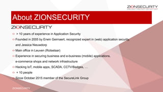 About ZIONSECURITY
> 10 years of experience in Application Security
Founded in 2005 by Erwin Geirnaert, recognized expert in (web) application security,
and Jessica Nieuwdorp
Main office in Leuven (Rotselaar)
Experience in securing business and e-business (mobile) applications,
e-commerce shops and network infrastructure
Hacking IoT, mobile apps, SCADA, CCTV/Badges, …
+ 10 people
Since October 2015 member of the SecureLink Group
ZIONSECURITY
 