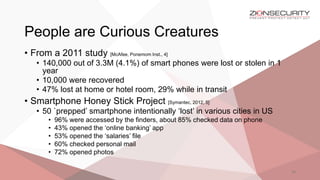People are Curious Creatures
26
• From a 2011 study [McAfee, Ponemom Inst., 4]
• 140,000 out of 3.3M (4.1%) of smart phones were lost or stolen in 1
year
• 10,000 were recovered
• 47% lost at home or hotel room, 29% while in transit
• Smartphone Honey Stick Project [Symantec, 2012, 5]
• 50 `prepped’ smartphone intentionally ‘lost’ in various cities in US
• 96% were accessed by the finders, about 85% checked data on phone
• 43% opened the ‘online banking’ app
• 53% opened the ‘salaries’ file
• 60% checked personal mail
• 72% opened photos
 