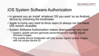 iOS System Software Authorization
27
• In general you an install ‘whatever OS you want’ on an Android
device by unlocking the bootloader
• Apple is trying very hard to force users to always run the latest
iOS version available
• System Software Authorization makes downgrading very hard
• Apple’s update servers generate personalized and digitally signed
firmware images;
• The mobile device bootloader will only accept signed update images
with his unique device ID
 