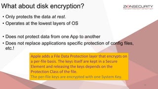 What about disk encryption?
28
• Only protects the data at rest.
• Operates at the lowest layers of OS
• Does not protect data from one App to another
• Does not replace applications specific protection of config files,
etc.!
Apple adds a File Data Protection layer that encrypts on
a per-file basis. The keys itself are kept in a Secure
Element and releasing the keys depends on the
Protection Class of the file.
The per-file keys are encrypted with one System Key.
 