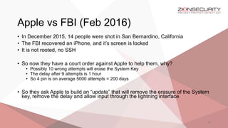 Apple vs FBI (Feb 2016)
29
• In December 2015, 14 people were shot in San Bernardino, California
• The FBI recovered an iPhone, and it’s screen is locked
• It is not rooted, no SSH
• So now they have a court order against Apple to help them, why?
• Possibly 10 wrong attempts will erase the System Key
• The delay after 9 attempts is 1 hour
• So 4 pin is on average 5000 attempts = 200 days
• So they ask Apple to build an “update” that will remove the erasure of the System
key, remove the delay and allow input through the lightning interface
 