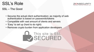 SSL’s Role
32
SSL – The Good
• Secures the actual client authentication; as majority of web
authentication is based on passwords/tokens
• Compatible with vast amount of clients and servers
• ‘Easy’ to set up (hard to do right)
• Removes crypto burden from application developers
 