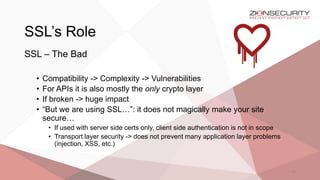 SSL’s Role
33
SSL – The Bad
• Compatibility -> Complexity -> Vulnerabilities
• For APIs it is also mostly the only crypto layer
• If broken -> huge impact
• “But we are using SSL…”: it does not magically make your site
secure…
• If used with server side certs only, client side authentication is not in scope
• Transport layer security -> does not prevent many application layer problems
(injection, XSS, etc.)
 