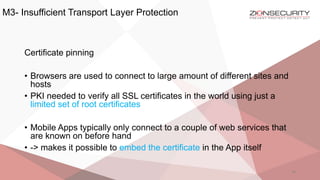 M3- Insufficient Transport Layer Protection
34
Certificate pinning
• Browsers are used to connect to large amount of different sites and
hosts
• PKI needed to verify all SSL certificates in the world using just a
limited set of root certificates
• Mobile Apps typically only connect to a couple of web services that
are known on before hand
• -> makes it possible to embed the certificate in the App itself
 
