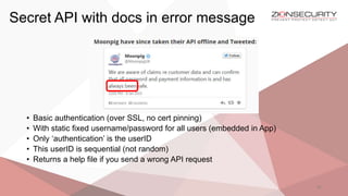 Secret API with docs in error message
41
• Basic authentication (over SSL, no cert pinning)
• With static fixed username/password for all users (embedded in App)
• Only ‘authentication’ is the userID
• This userID is sequential (not random)
• Returns a help file if you send a wrong API request
 