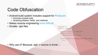 Code Obfuscation
44
• Android build system includes support for ProGuard
• removes unused code
• renaming classes, fields, and methods
• Makes reverse engineering more difficult
• Smaller .apk files
• Why use it? Because .apk -> source is trivial....
package a;
public class a
{
static String a = "Hello";
static void a() {
System.out.println(a);
}
public static void main(String[] args) {
a();
}
}
 