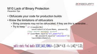 M10 Lack of Binary Protection
Prevention Tips
46
• Obfuscate your code for production builds
• Know the limitations of obfuscators
• String constants may not be obfuscated, if they are this is reversible…
• Try to keep “important” business logic on the server
 