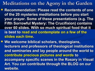 Meditations on the Agony in the Garden
   Recommendation: Please read the contents of one
    of the 20 mysteries meditations before you start
    your prayer. Some of these presentations (e.g. The
    Fifth Sorrowful Mystery: The Crucifixion) contains
    over 60 slides. With so much spiritual food that it
    is best to read and contemplate on a few of the
    slides each time.
   We welcome biblical scholars, theologians,
    lecturers and professors of theological institutions
    and seminaries and lay people around the world to
    contribute precious pictures and words to
    accompany specific scenes in the Rosary in Visual
    Art. You can contribute through the BLOG on our
    website.
 