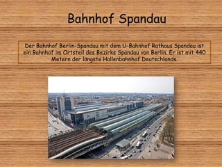 Bahnhof Spandau
Der Bahnhof Berlin-Spandau mit dem U-Bahnhof Rathaus Spandau ist
ein Bahnhof im Ortsteil des Bezirks Spandau von Berlin. Er ist mit 440
Metern der längste Hallenbahnhof Deutschlands.
 