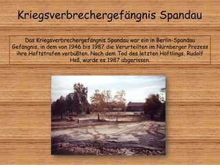 Kriegsverbrechergefängnis Spandau
Das Kriegsverbrechergefängnis Spandau war ein in Berlin-Spandau
Gefängnis, in dem von 1946 bis 1987 die Verurteilten im Nürnberger Prozess
ihre Haftstrafen verbüßten. Nach dem Tod des letzten Häftlings, Rudolf
Heß, wurde es 1987 abgerissen.
 