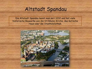 Altstadt Spandau
Die Altstadt Spandau kennt man seit 1232 und hat viele
historische Bauwerke wie die St.Nikolai-Kirche, das Gotische
Haus oder die Stadtbibliothek.
 