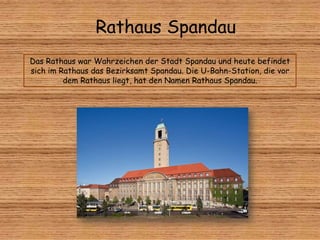 Rathaus Spandau
Das Rathaus war Wahrzeichen der Stadt Spandau und heute befindet
sich im Rathaus das Bezirksamt Spandau. Die U-Bahn-Station, die vor
dem Rathaus liegt, hat den Namen Rathaus Spandau.
 
