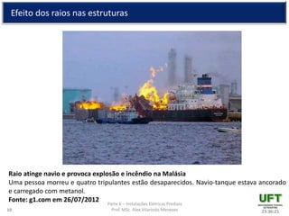 Parte 6 – Instalações Elétricas Prediais
Prof. MSc. Alex Vilarindo Menezes
Efeito dos raios nas estruturas
23:36:2110
Raio atinge navio e provoca explosão e incêndio na Malásia
Uma pessoa morreu e quatro tripulantes estão desaparecidos. Navio-tanque estava ancorado
e carregado com metanol.
Fonte: g1.com em 26/07/2012
 