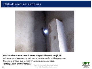 Parte 6 – Instalações Elétricas Prediais
Prof. MSc. Alex Vilarindo Menezes
Efeito dos raios nas estruturas
23:36:2112
Raio abre buraco em casa durante tempestade no Guarujá, SP
Incidente aconteceu em quarto onde estavam mãe e filho pequeno.
'Meu neto gritava que ia morrer', diz moradora da casa.
Fonte: g1.com em 08/01/2013
 